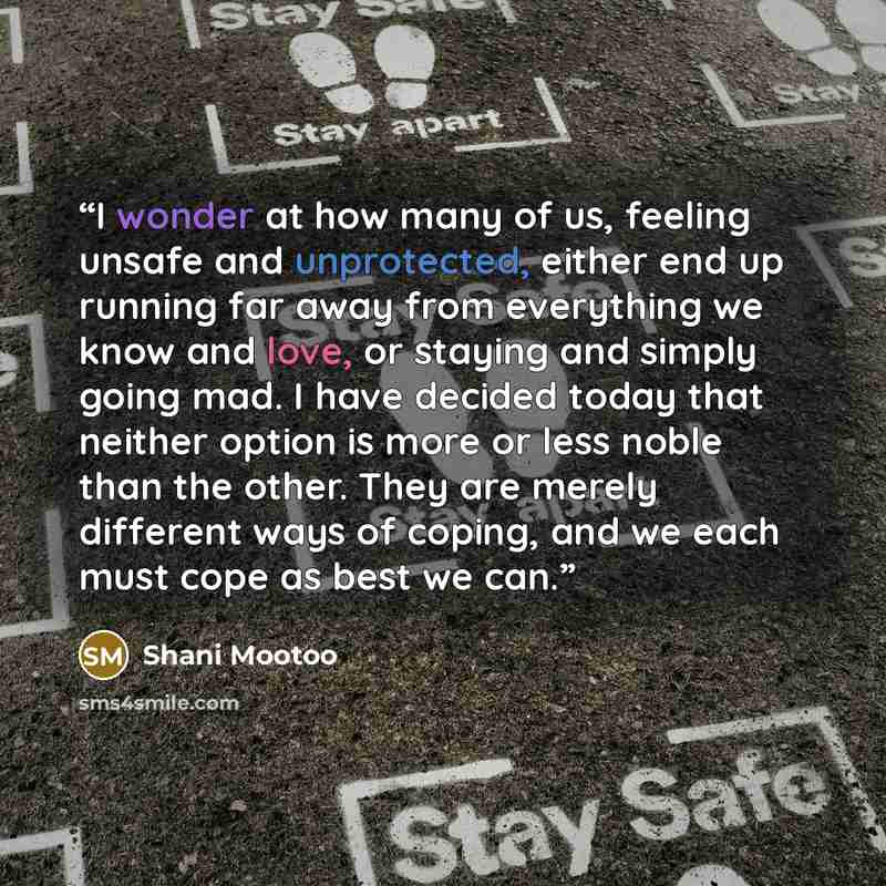 “I wonder at how many of us, feeling unsafe and unprotected, either end up running far away from everything we know and love, or staying and simply going mad. I have decided today that neither option is more or less noble than the other. They are merely different ways of coping, and we each must…” quote by Shani Mootoo