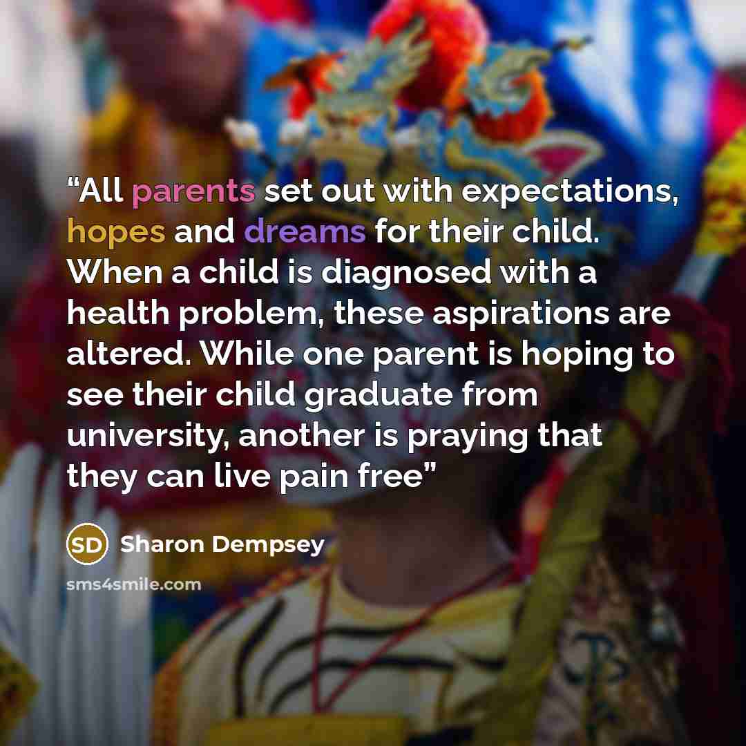 “All parents set out with expectations, hopes and dreams for their child. When a child is diagnosed with a health problem, these aspirations are altered. While one parent is hoping to see their child graduate from university, another is praying that they can live pain free” quote by Sharon Dempsey