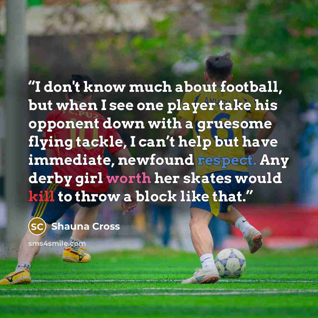 “I don't know much about football, but when I see one player take his opponent down with a gruesome flying tackle, I can’t help but have immediate, newfound respect. Any derby girl worth her skates would kill to throw a block like that.” quote by Shauna Cross