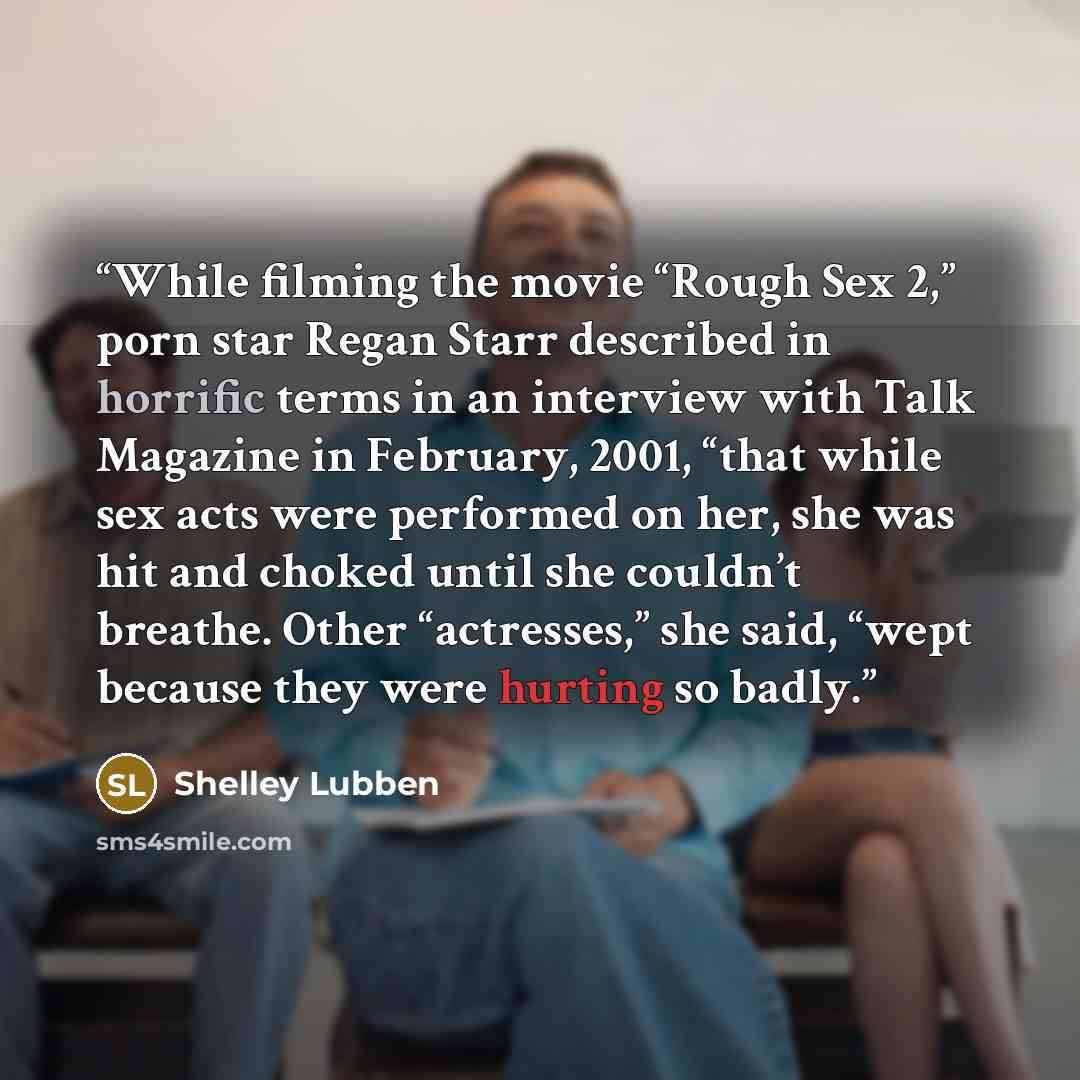 “While filming the movie “Rough Sex 2,” porn star Regan Starr described in horrific terms in an interview with Talk Magazine in February, 2001, “that while sex acts were performed on her, she was hit and choked until she couldn’t breathe. Other “actresses,” she said, “wept because they were hurting…” quote by Shelley Lubben