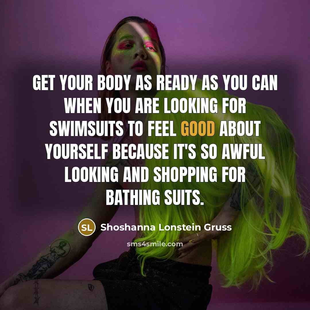 “Get your body as ready as you can when you are looking for swimsuits to feel good about yourself because it's so awful looking and shopping for bathing suits.” quote by Shoshanna Lonstein Gruss