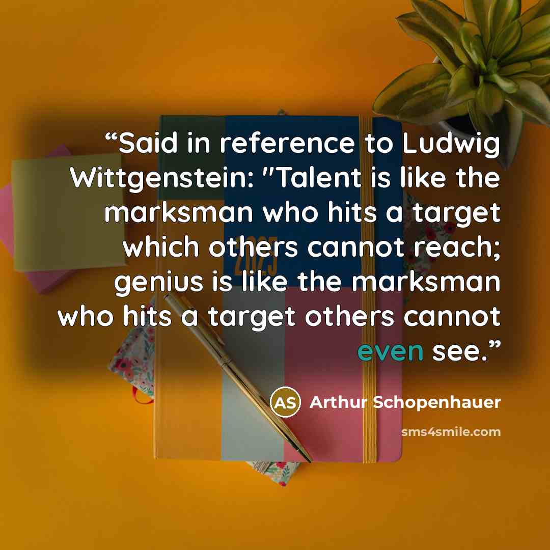 “Said in reference to Ludwig Wittgenstein: "Talent is like the marksman who hits a target which others cannot reach; genius is like the marksman who hits a target others cannot even see.” quote by Arthur Schopenhauer