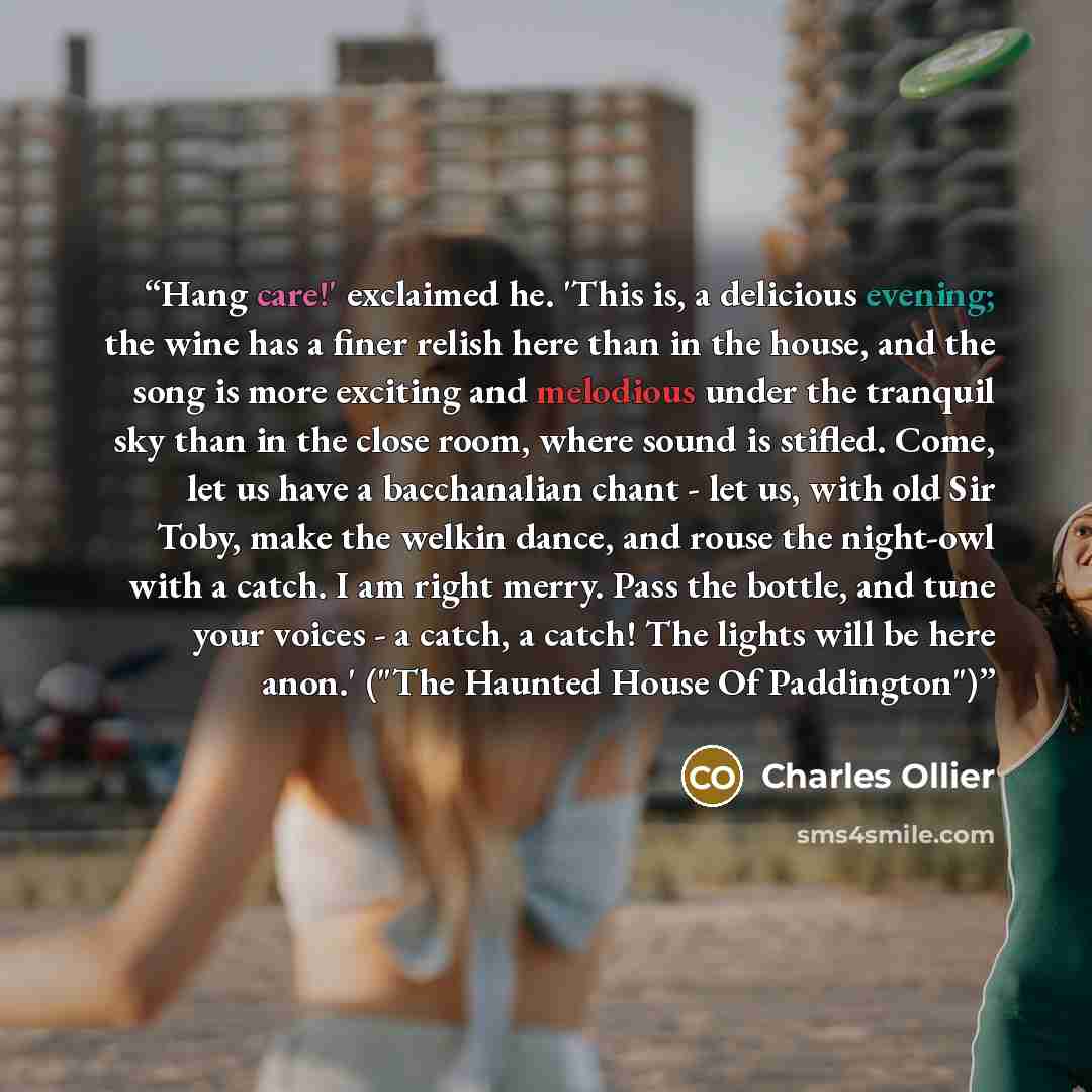 “Hang care!' exclaimed he. 'This is, a delicious evening; the wine has a finer relish here than in the house, and the song is more exciting and melodious under the tranquil sky than in the close room, where sound is stifled. Come, let us have a bacchanalian chant - let us, with old Sir Toby, make…” quote by Charles Ollier