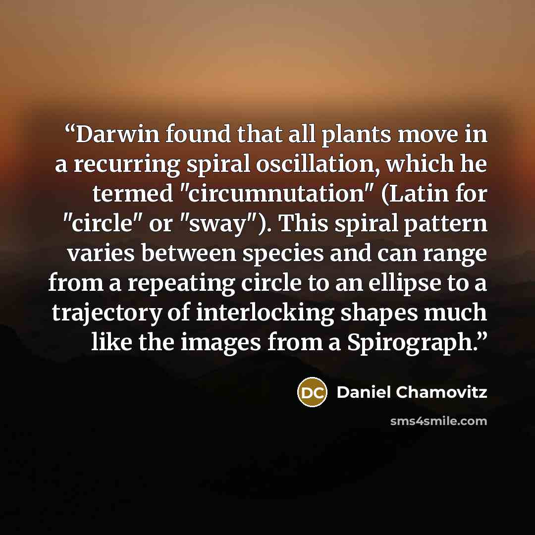 “Darwin found that all plants move in a recurring spiral oscillation, which he termed "circumnutation" (Latin for "circle" or "sway"). This spiral pattern varies between species and can range from a repeating circle to an ellipse to a trajectory of interlocking shapes much like the images from a…” quote by Daniel Chamovitz
