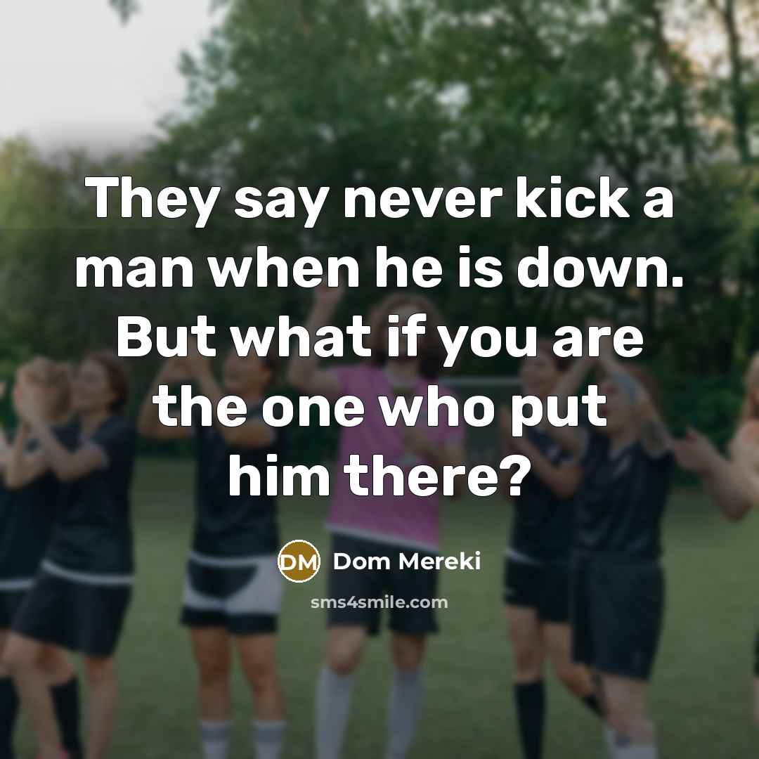 “They say never kick a man when he is down. But what if you are the one who put him there?” quote by Dom Mereki