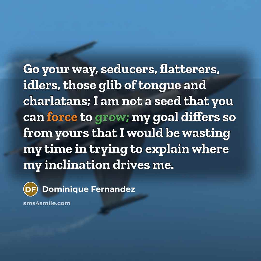 “Go your way, seducers, flatterers, idlers, those glib of tongue and charlatans; I am not a seed that you can force to grow; my goal differs so from yours that I would be wasting my time in trying to explain where my inclination drives me.” quote by Dominique Fernandez