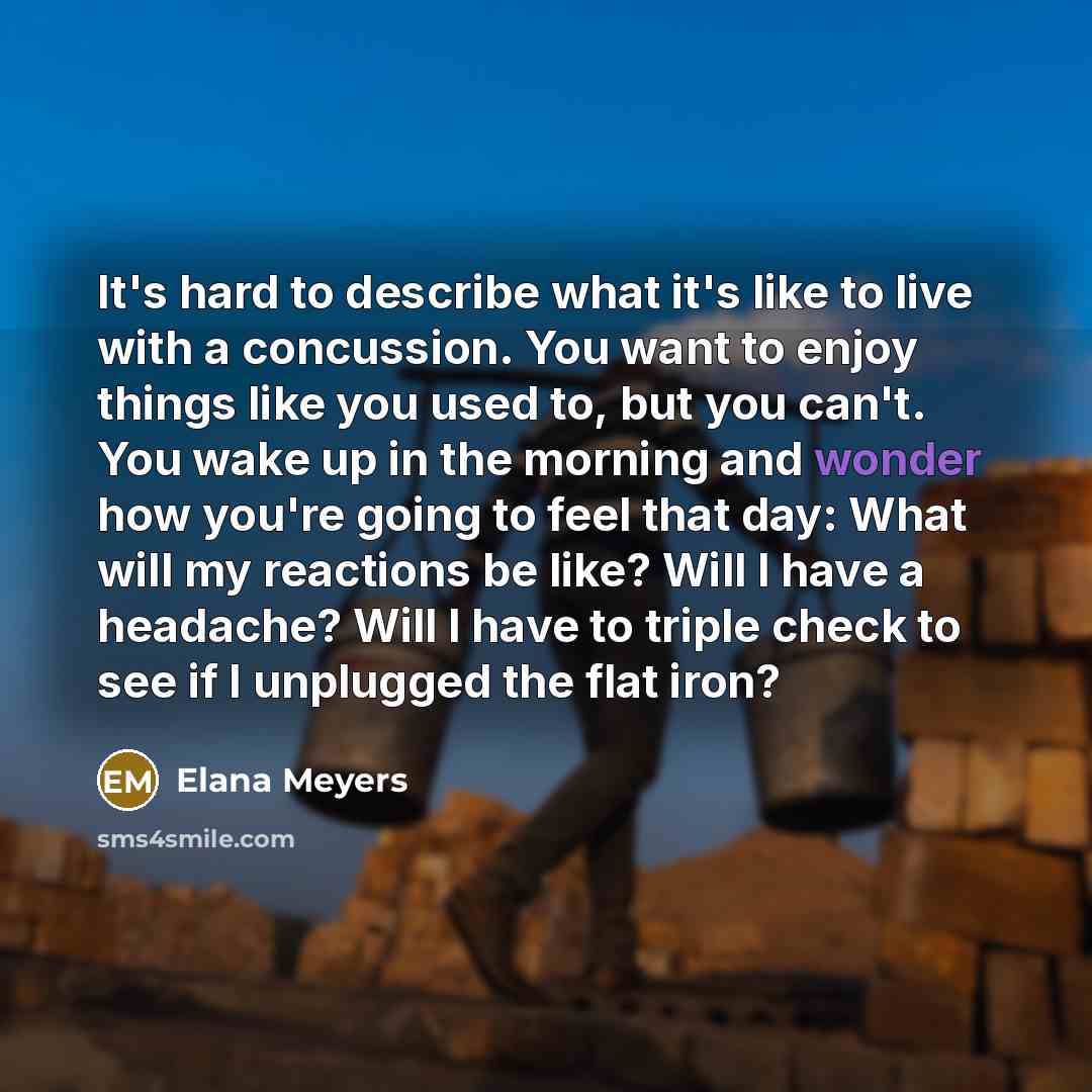 “It's hard to describe what it's like to live with a concussion. You want to enjoy things like you used to, but you can't. You wake up in the morning and wonder how you're going to feel that day: What will my reactions be like? Will I have a headache? Will I have to triple check to see if I…” quote by Elana Meyers