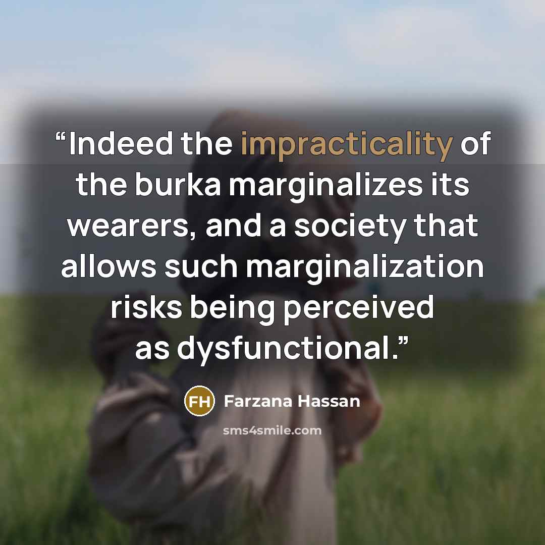 “Indeed the impracticality of the burka marginalizes its wearers, and a society that allows such marginalization risks being perceived as dysfunctional.” quote by Farzana Hassan