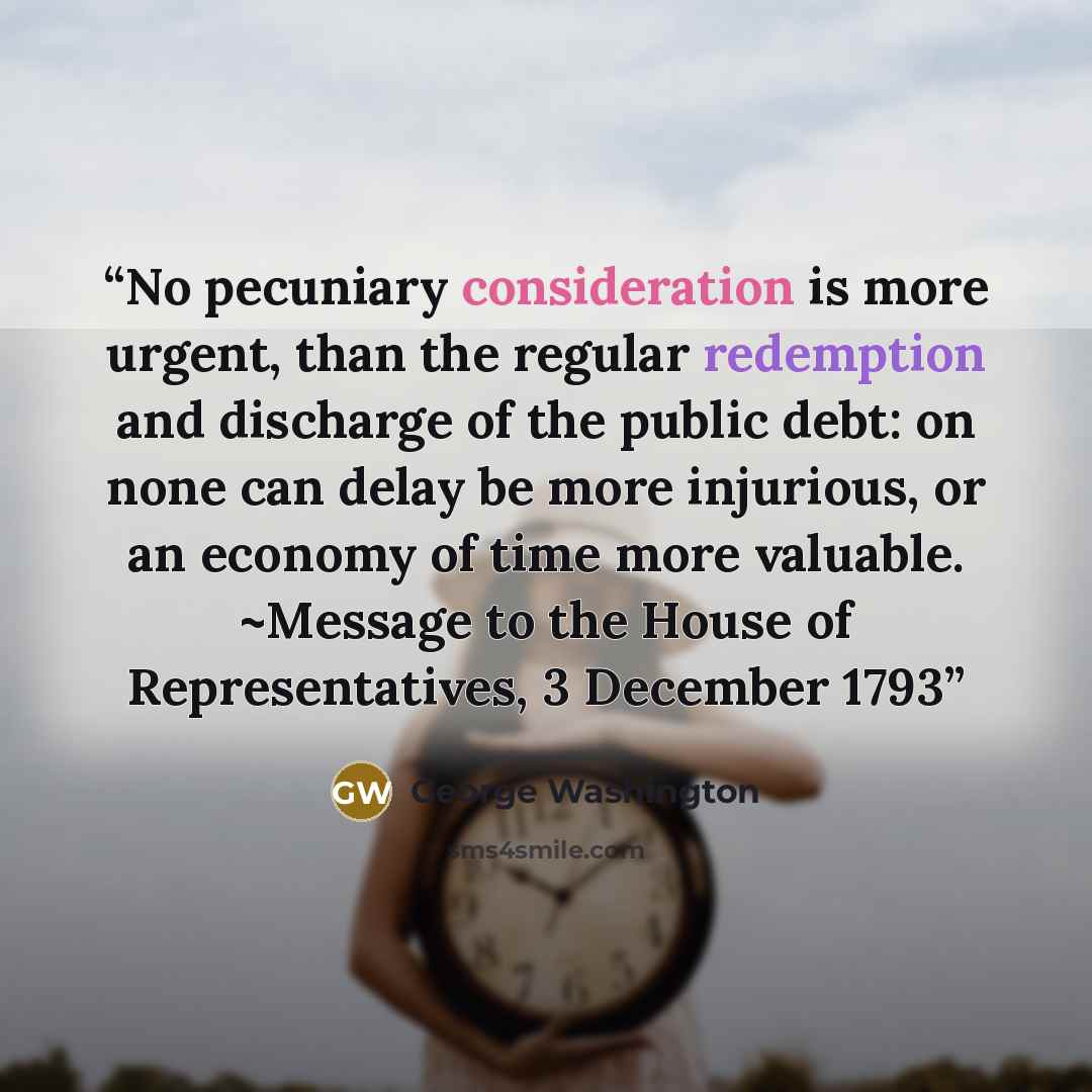 “No pecuniary consideration is more urgent, than the regular redemption and discharge of the public debt: on none can delay be more injurious, or an economy of time more valuable. ~Message to the House of Representatives, 3 December 1793” quote by George Washington