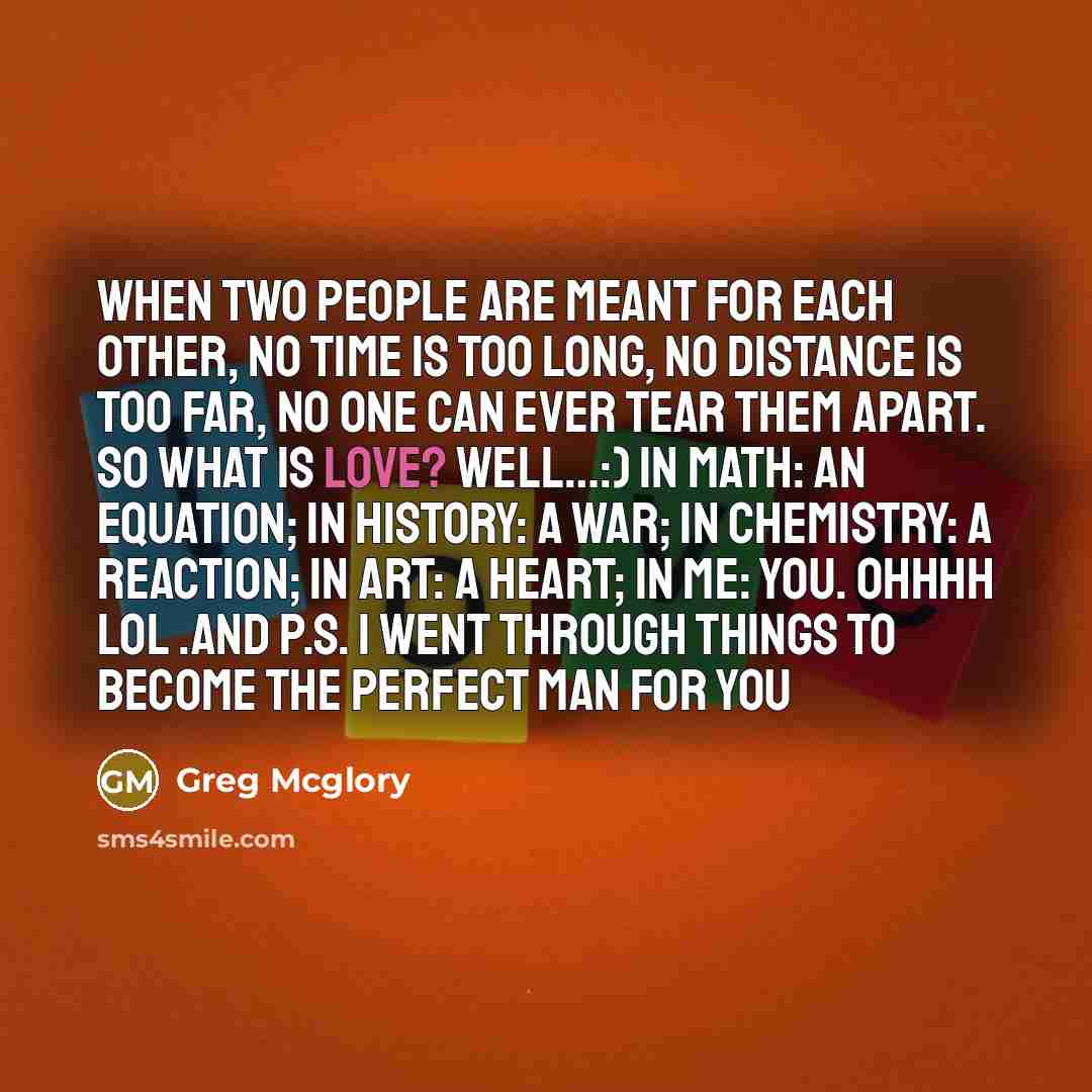 “When two people are meant for each other, no time is too long, no distance is too far, no one can ever tear them apart. So what is love? Well…:) In math: an equation; in history: a war; in chemistry: a reaction; in art: a heart; in me: YOU. Ohhhh lol .and P.S. I went through things to become the…” quote by Greg Mcglory