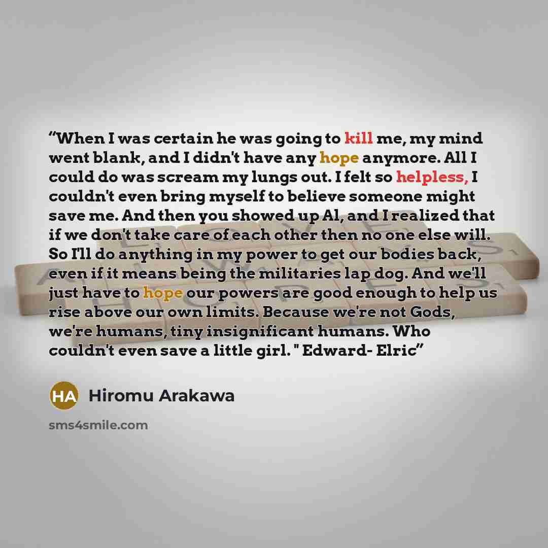 “When I was certain he was going to kill me, my mind went blank, and I didn't have any hope anymore. All I could do was scream my lungs out. I felt so helpless, I couldn't even bring myself to believe someone might save me. And then you showed up Al, and I realized that if we don't take care of…” quote by Hiromu Arakawa