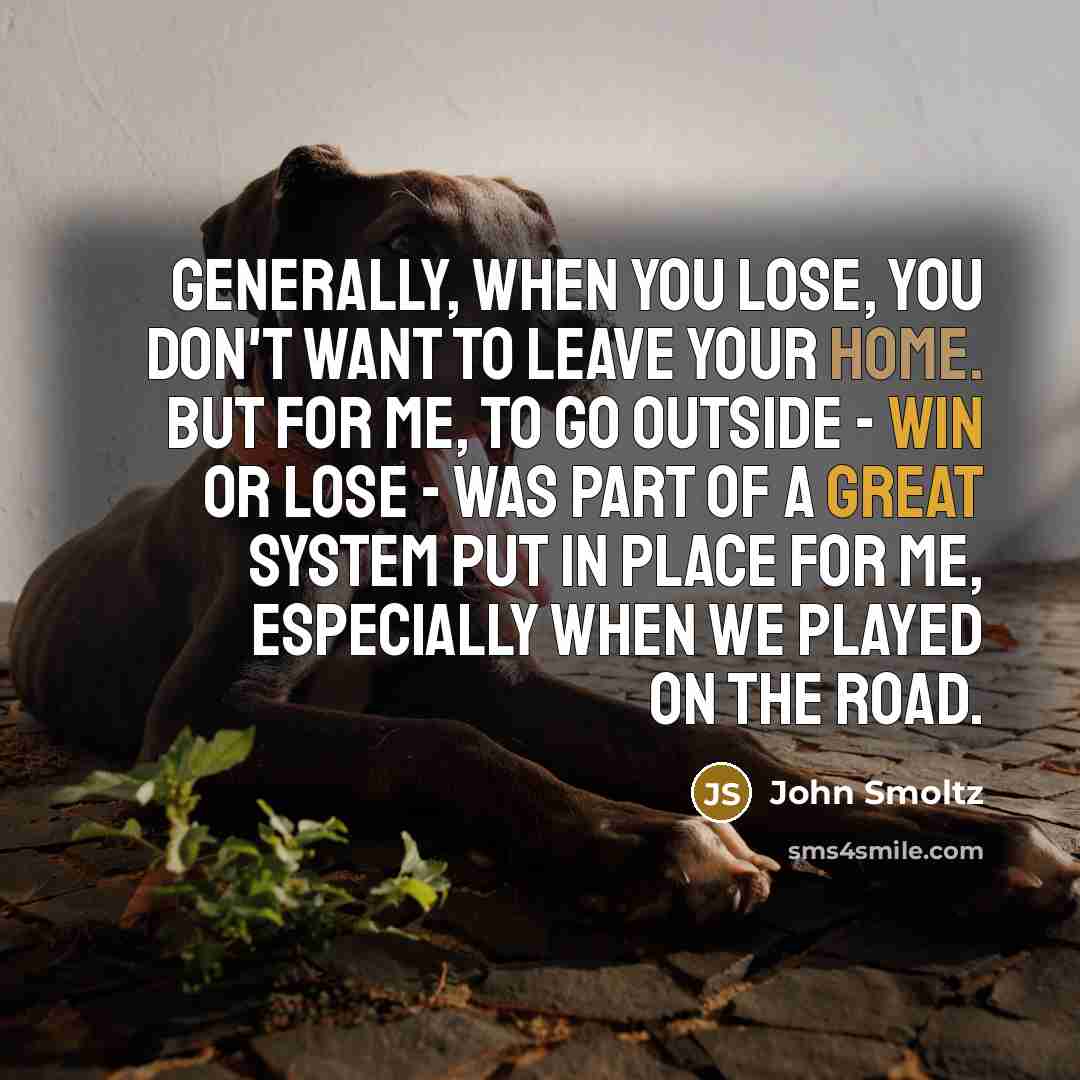“Generally, when you lose, you don't want to leave your home. But for me, to go outside - win or lose - was part of a great system put in place for me, especially when we played on the road.” quote by John Smoltz
