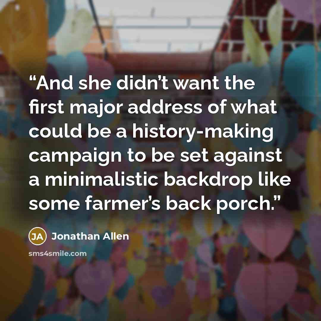 “And she didn’t want the first major address of what could be a history-making campaign to be set against a minimalistic backdrop like some farmer’s back porch.” quote by Jonathan Allen