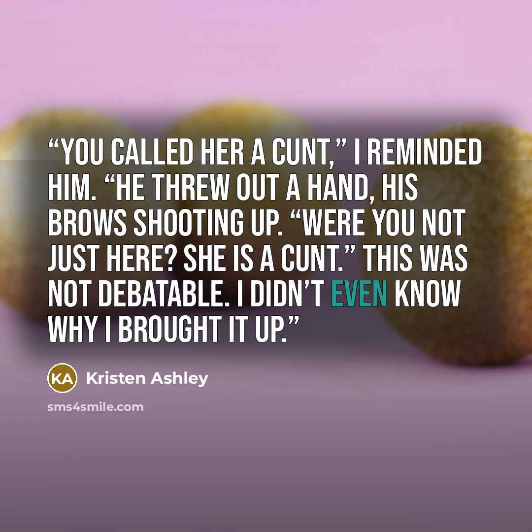 “You called her a cunt,” I reminded him. “He threw out a hand, his brows shooting up. “Were you not just here? She is a cunt.” This was not debatable. I didn’t even know why I brought it up.” quote by Kristen Ashley