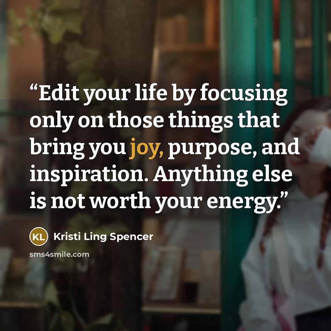 “Edit your life by focusing only on those things that bring you joy, purpose, and inspiration. Anything else is not worth your energy.” quote by Kristi Ling Spencer