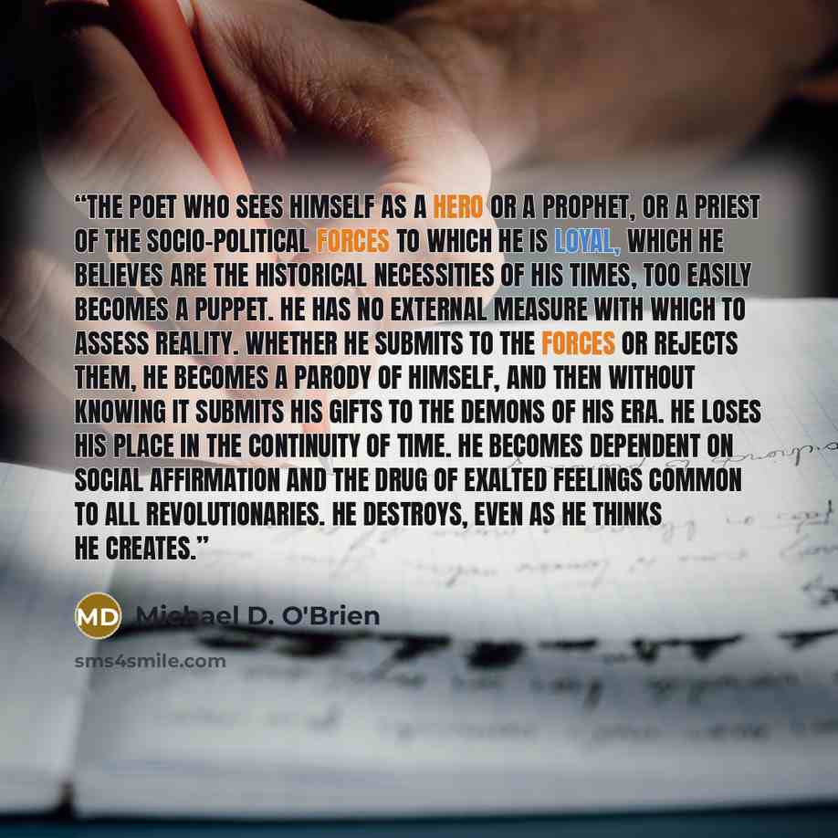“The poet who sees himself as a hero or a prophet, or a priest of the socio-political forces to which he is loyal, which he believes are the historical necessities of his times, too easily becomes a puppet. He has no external measure with which to assess reality. Whether he submits to the forces or…” quote by Michael D. O'Brien