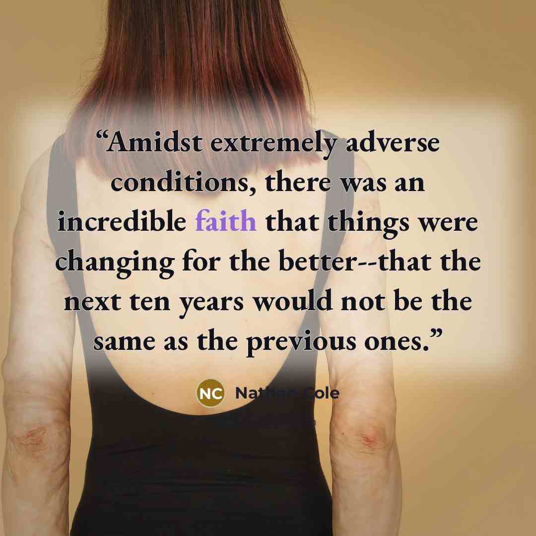 “Amidst extremely adverse conditions, there was an incredible faith that things were changing for the better--that the next ten years would not be the same as the previous ones.” quote by Nathan Cole