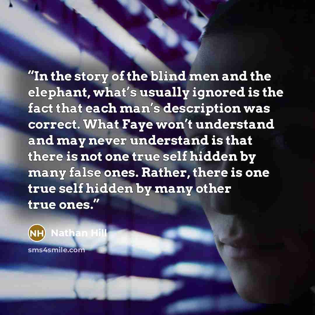 “In the story of the blind men and the elephant, what’s usually ignored is the fact that each man’s description was correct. What Faye won’t understand and may never understand is that there is not one true self hidden by many false ones. Rather, there is one true self hidden by many other true ones.” quote by Nathan Hill