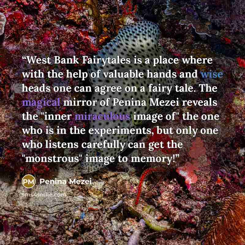 “West Bank Fairytales is a place where with the help of valuable hands and wise heads one can agree on a fairy tale. The magical mirror of Penina Mezei reveals the "inner miraculous image of" the one who is in the experiments, but only one who listens carefully can get the "monstrous" image to…” quote by Penina Mezei