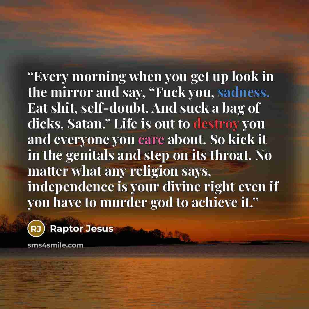 “Every morning when you get up look in the mirror and say, “Fuck you, sadness. Eat shit, self-doubt. And suck a bag of dicks, Satan.” Life is out to destroy you and everyone you care about. So kick it in the genitals and step on its throat. No matter what any religion says, independence is your…” quote by Raptor Jesus