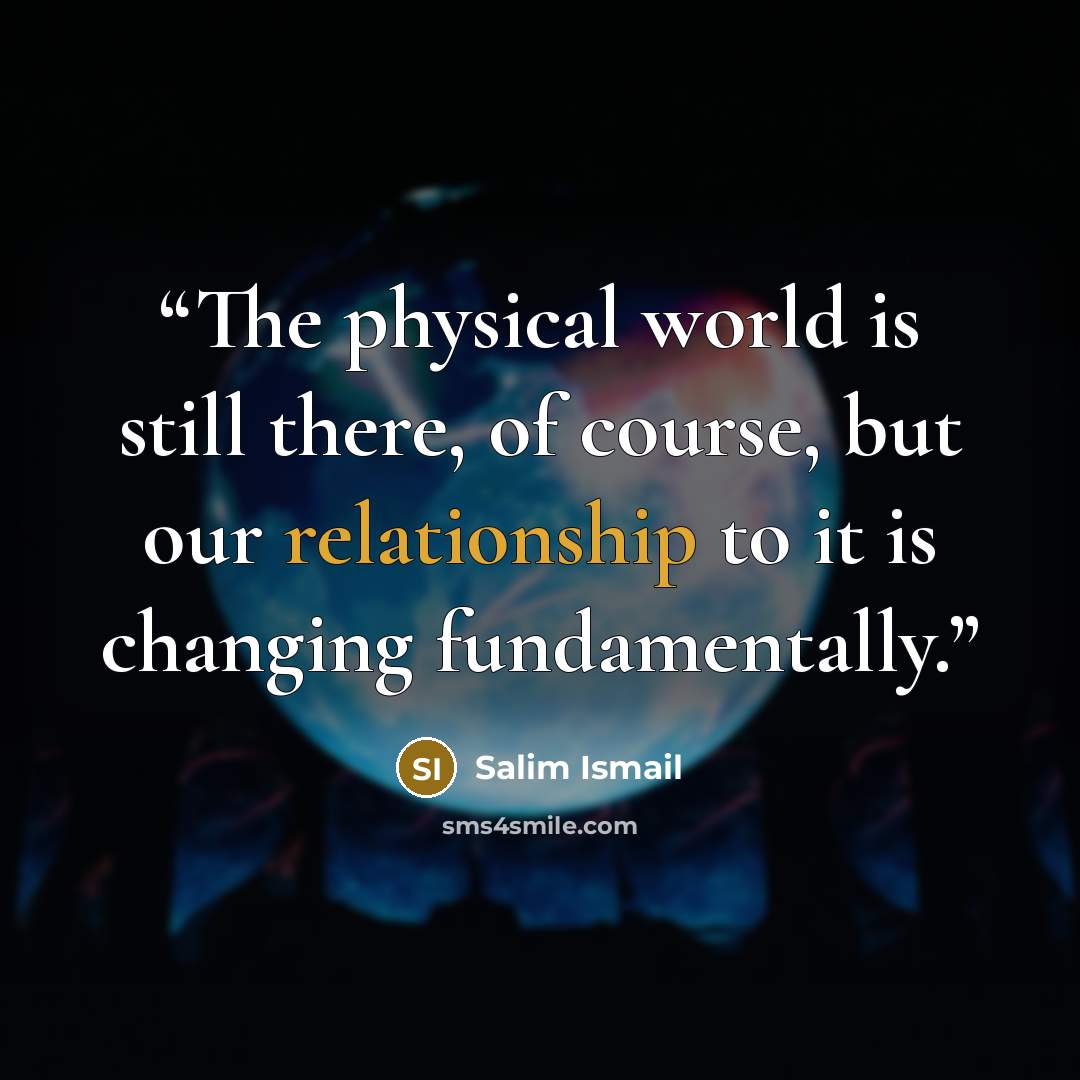 “The physical world is still there, of course, but our relationship to it is changing fundamentally.” quote by Salim Ismail