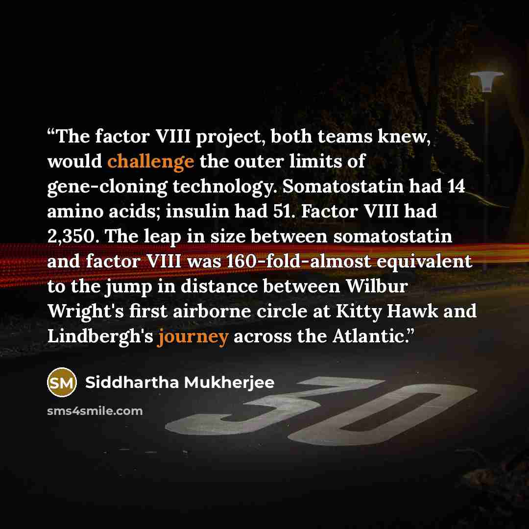 “The factor VIII project, both teams knew, would challenge the outer limits of gene-cloning technology. Somatostatin had 14 amino acids; insulin had 51. Factor VIII had 2,350. The leap in size between somatostatin and factor VIII was 160-fold-almost equivalent to the jump in distance between Wilbur…” quote by Siddhartha Mukherjee