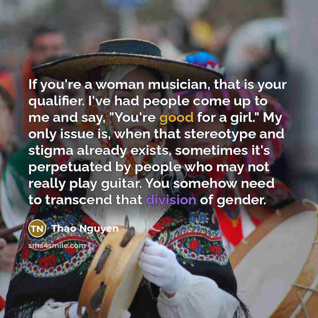 “If you're a woman musician, that is your qualifier. I've had people come up to me and say, "You're good for a girl." My only issue is, when that stereotype and stigma already exists, sometimes it's perpetuated by people who may not really play guitar. You somehow need to transcend that division of…” quote by Thao Nguyen