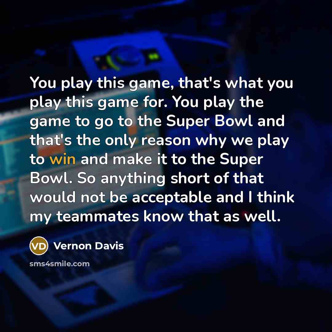 “You play this game, that's what you play this game for. You play the game to go to the Super Bowl and that's the only reason why we play to win and make it to the Super Bowl. So anything short of that would not be acceptable and I think my teammates know that as well.” quote by Vernon Davis