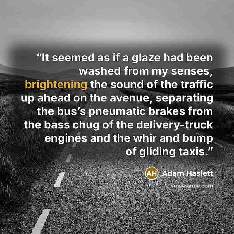 “It seemed as if a glaze had been washed from my senses, brightening the sound of the traffic up ahead on the avenue, separating the bus’s pneumatic brakes from the bass chug of the delivery-truck engines and the whir and bump of gliding taxis.” quote by Adam Haslett