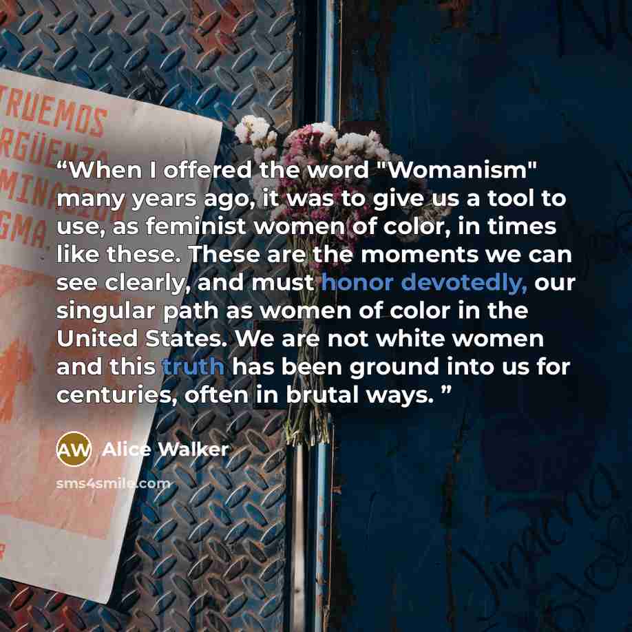 “When I offered the word "Womanism" many years ago, it was to give us a tool to use, as feminist women of color, in times like these. These are the moments we can see clearly, and must honor devotedly, our singular path as women of color in the United States. We are not white women and this truth…” quote by Alice Walker