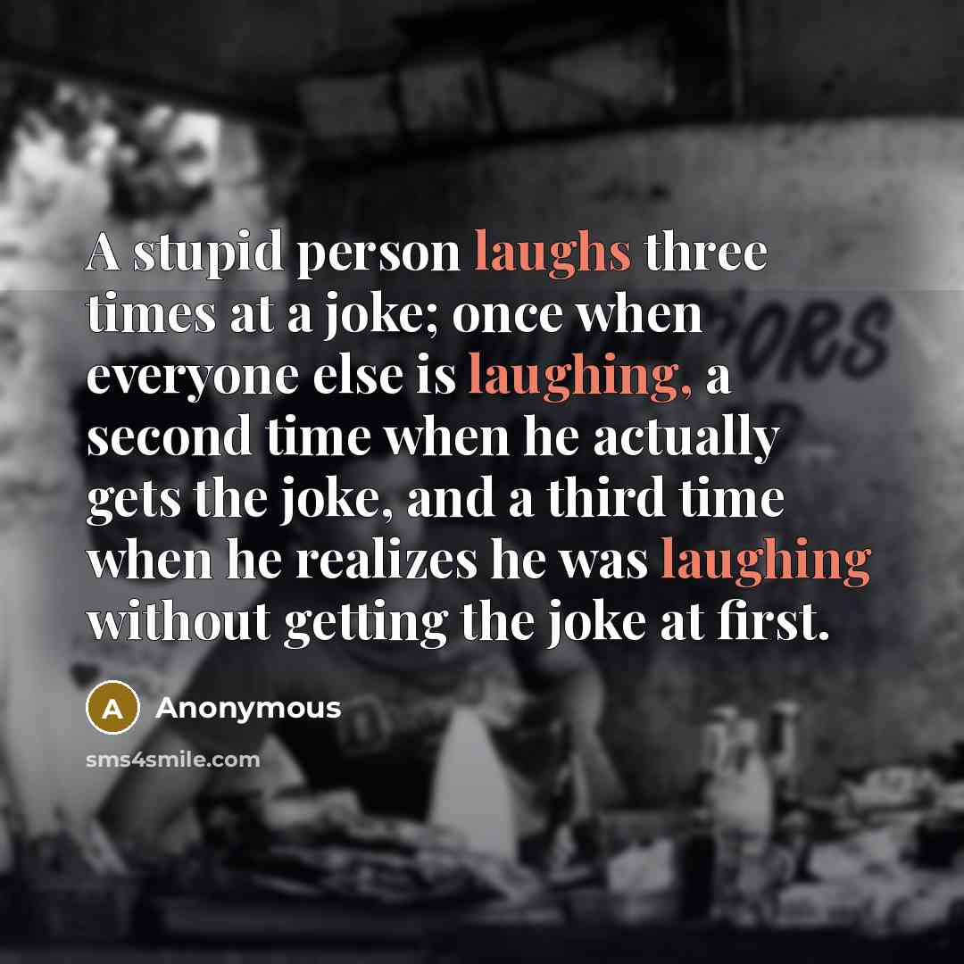 “A stupid person laughs three times at a joke; once when everyone else is laughing, a second time when he actually gets the joke, and a third time when he realizes he was laughing without getting the joke at first.” quote by Anonymous