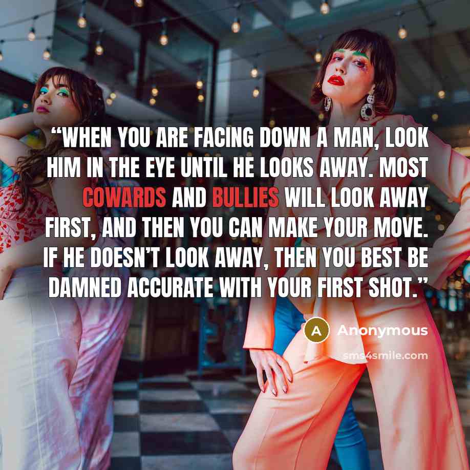 “When you are facing down a man, look him in the eye until he looks away. Most cowards and bullies will look away first, and then you can make your move. If he doesn’t look away, then you best be damned accurate with your first shot.” quote by Anonymous