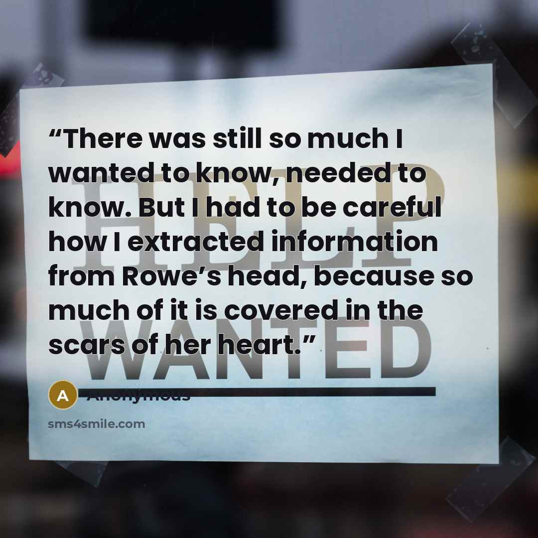 “There was still so much I wanted to know, needed to know. But I had to be careful how I extracted information from Rowe’s head, because so much of it is covered in the scars of her heart.” quote by Anonymous