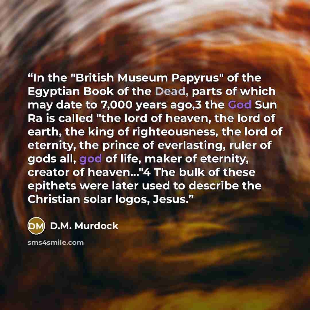 “In the "British Museum Papyrus" of the Egyptian Book of the Dead, parts of which may date to 7,000 years ago,3 the God Sun Ra is called "the lord of heaven, the lord of earth, the king of righteousness, the lord of eternity, the prince of everlasting, ruler of gods all, god of life, maker of…” quote by D.M. Murdock