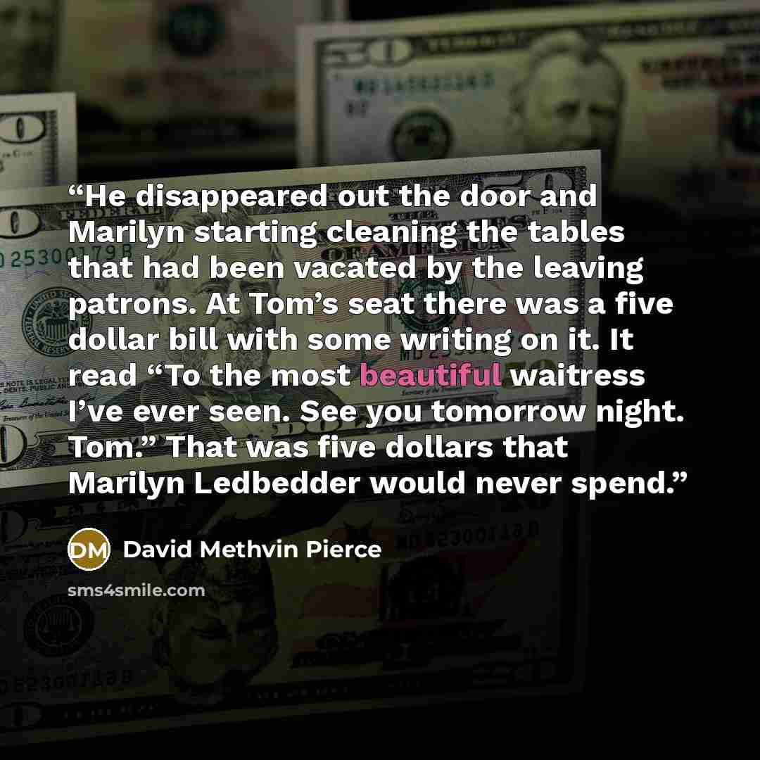 “He disappeared out the door and Marilyn starting cleaning the tables that had been vacated by the leaving patrons. At Tom’s seat there was a five dollar bill with some writing on it. It read “To the most beautiful waitress I’ve ever seen. See you tomorrow night. Tom.” That was five dollars that…” quote by David Methvin Pierce