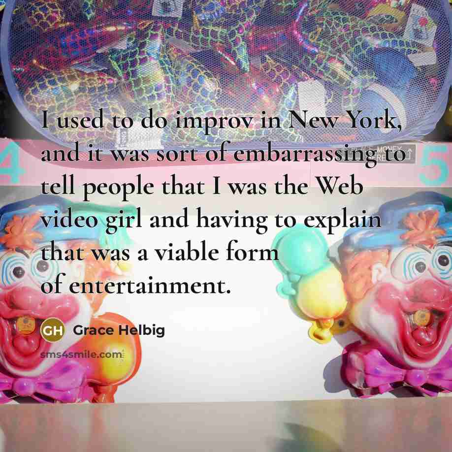 “I used to do improv in New York, and it was sort of embarrassing to tell people that I was the Web video girl and having to explain that was a viable form of entertainment.” quote by Grace Helbig