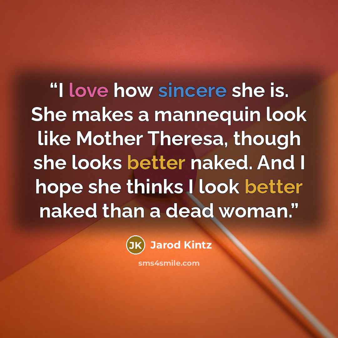 “I love how sincere she is. She makes a mannequin look like Mother Theresa, though she looks better naked. And I hope she thinks I look better naked than a dead woman.” quote by Jarod Kintz