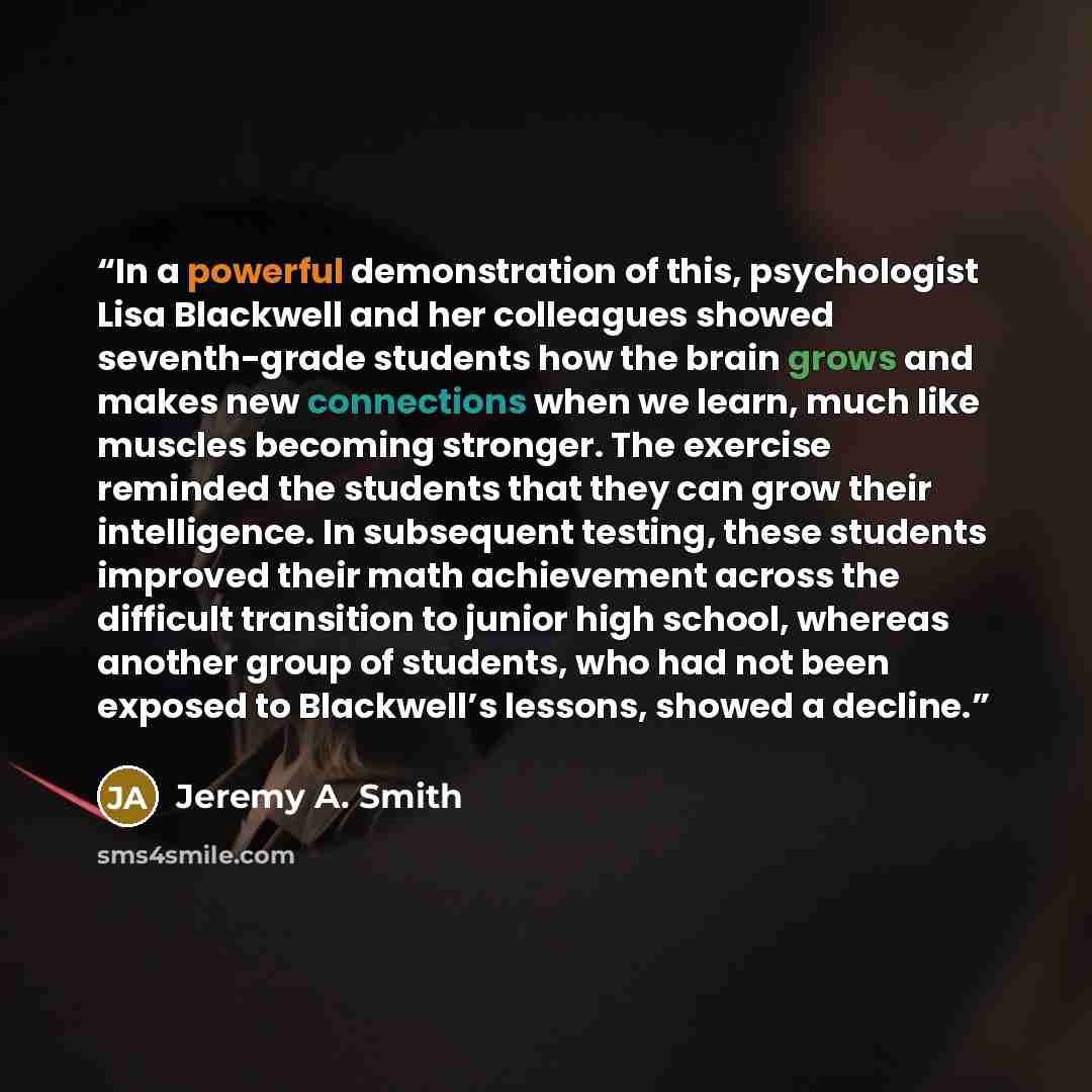 “In a powerful demonstration of this, psychologist Lisa Blackwell and her colleagues showed seventh-grade students how the brain grows and makes new connections when we learn, much like muscles becoming stronger. The exercise reminded the students that they can grow their intelligence. In…” quote by Jeremy A. Smith