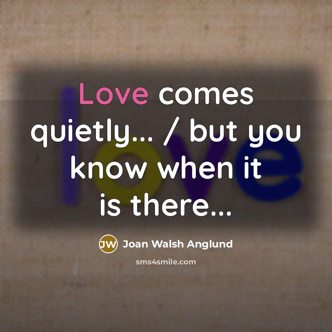 “Love comes quietly... / but you know when it is…” quote by Joan Walsh Anglund