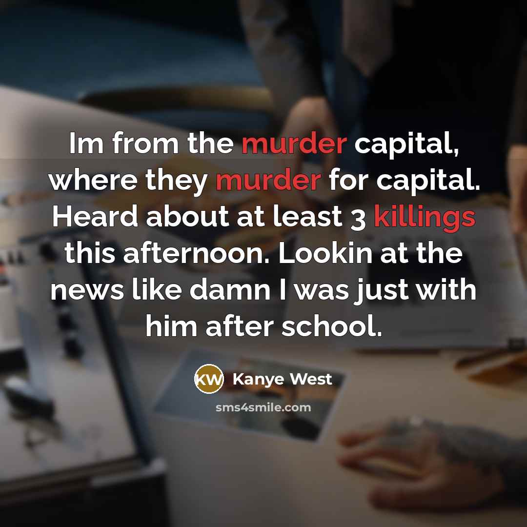“Im from the murder capital, where they murder for capital. Heard about at least 3 killings this afternoon. Lookin at the news like damn I was just with him after school.” quote by Kanye West