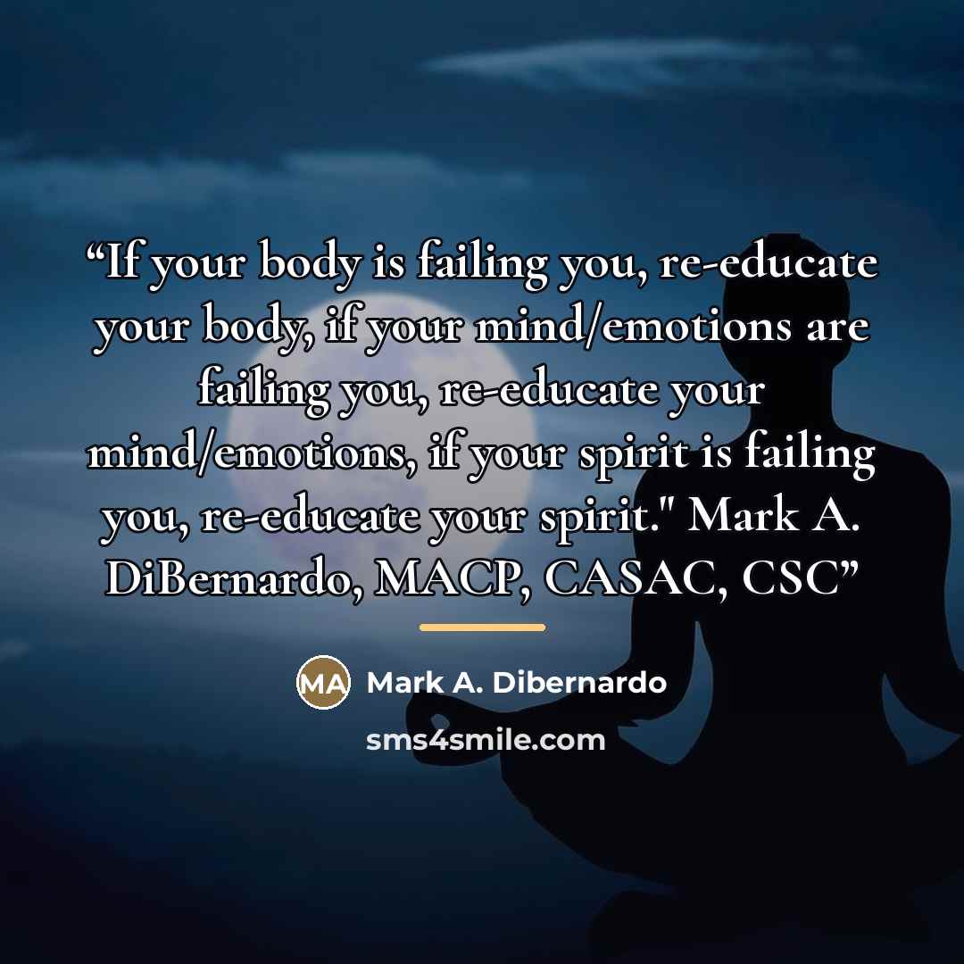 “If your body is failing you, re-educate your body, if your mind/emotions are failing you, re-educate your mind/emotions, if your spirit is failing you, re-educate your spirit." Mark A. DiBernardo, MACP, CASAC, CSC” quote by Mark A. Dibernardo