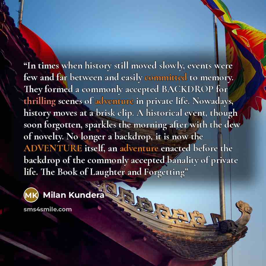 “In times when history still moved slowly, events were few and far between and easily committed to memory. They formed a commonly accepted BACKDROP for thrilling scenes of adventure in private life. Nowadays, history moves at a brisk clip. A historical event, though soon forgotten, sparkles the…” quote by Milan Kundera