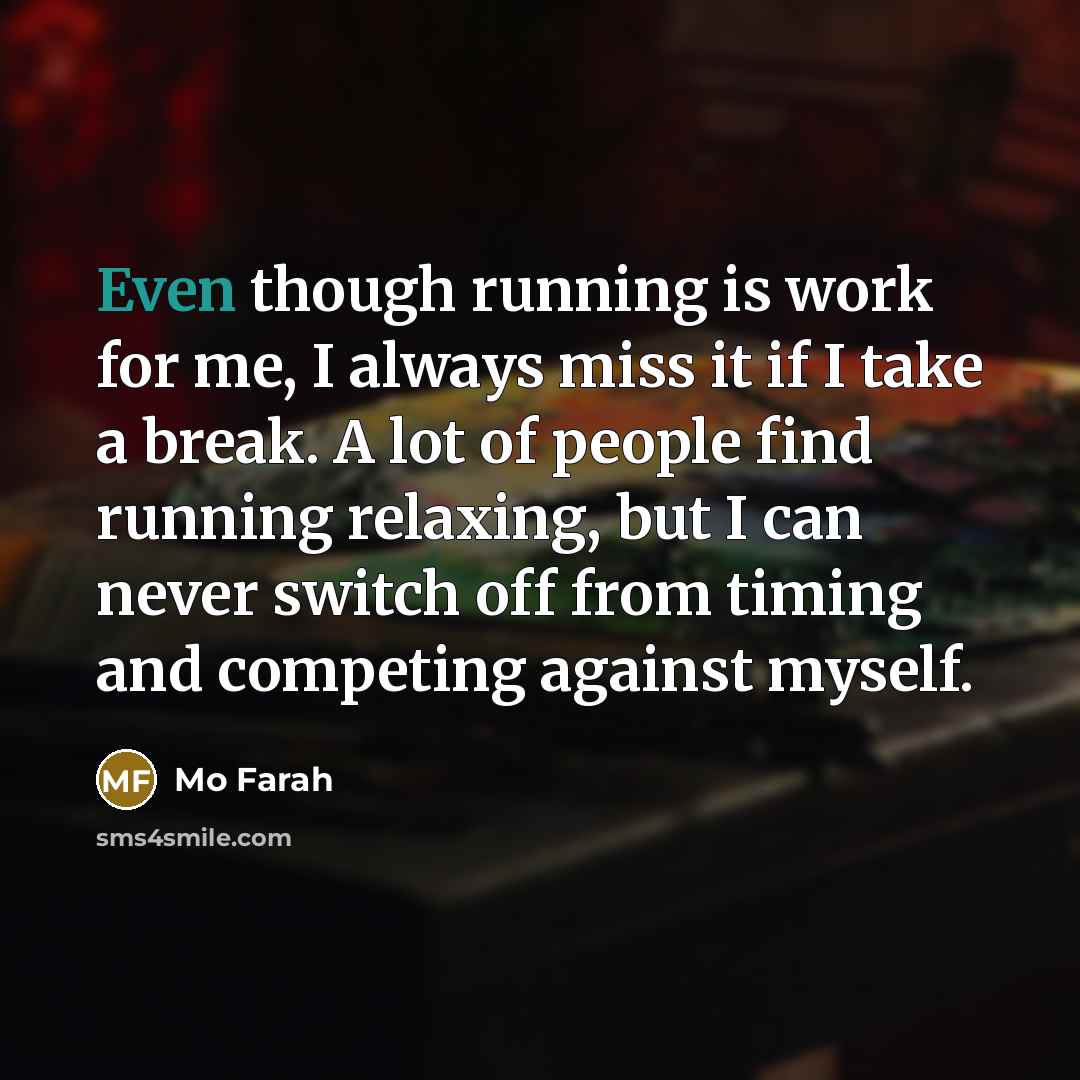 “Even though running is work for me, I always miss it if I take a break. A lot of people find running relaxing, but I can never switch off from timing and competing against myself.” quote by Mo Farah