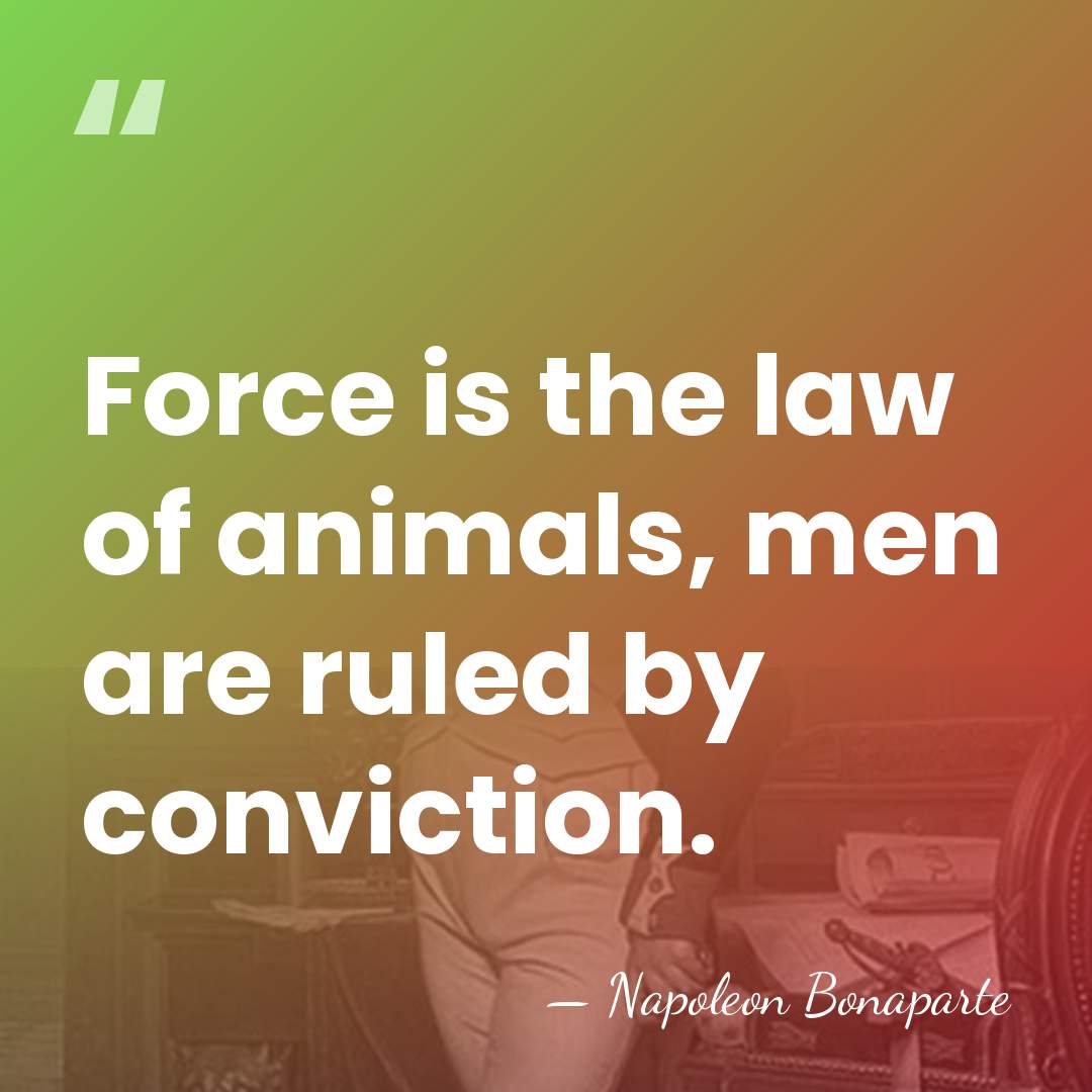 Force is the law of animals, men are ruled by conviction. - Napoleon Bonaparte