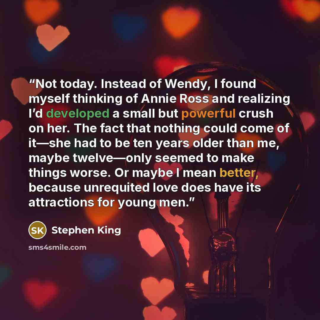 “Not today. Instead of Wendy, I found myself thinking of Annie Ross and realizing I’d developed a small but powerful crush on her. The fact that nothing could come of it—she had to be ten years older than me, maybe twelve—only seemed to make things worse. Or maybe I mean better, because unrequited…” quote by Stephen King
