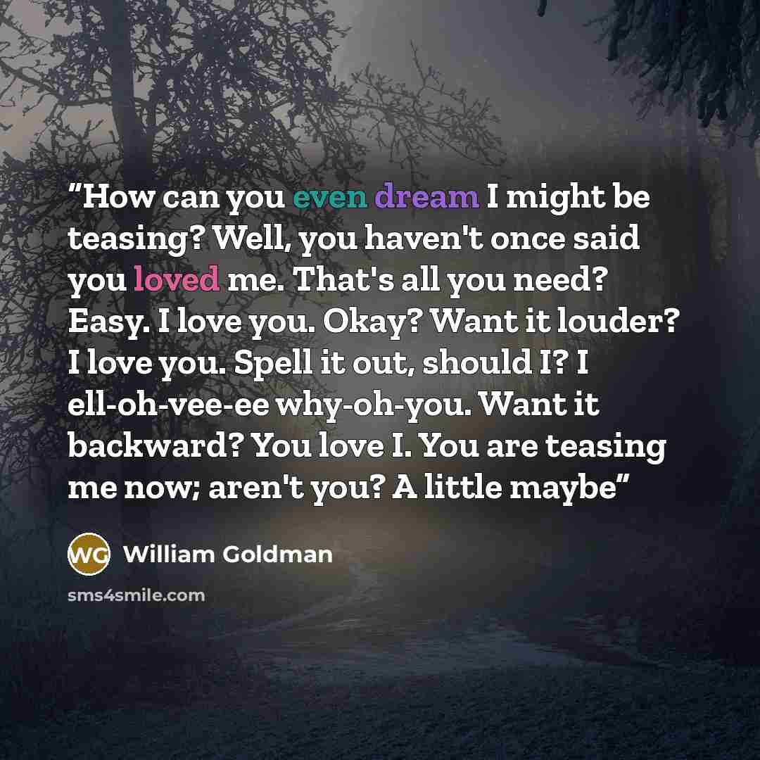 “How can you even dream I might be teasing? Well, you haven't once said you loved me. That's all you need? Easy. I love you. Okay? Want it louder? I love you. Spell it out, should I? I ell-oh-vee-ee why-oh-you. Want it backward? You love I. You are teasing me now; aren't you? A little maybe” quote by William Goldman