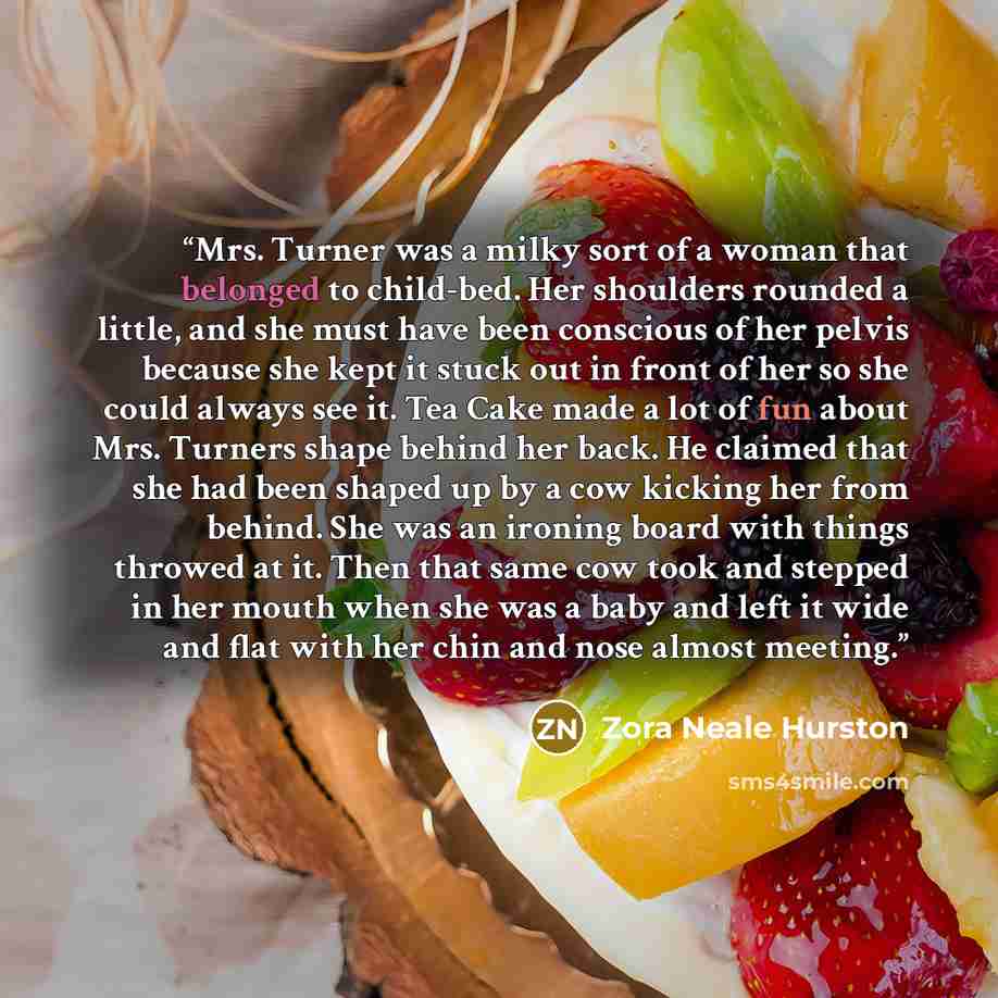 “Mrs. Turner was a milky sort of a woman that belonged to child-bed. Her shoulders rounded a little, and she must have been conscious of her pelvis because she kept it stuck out in front of her so she could always see it. Tea Cake made a lot of fun about Mrs. Turners shape behind her back. He…” quote by Zora Neale Hurston