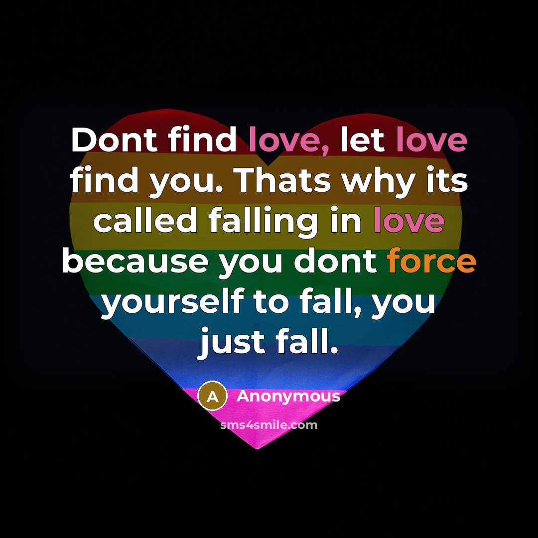 “Dont find love, let love find you. Thats why its called falling in love because you dont force yourself to fall, you just fall.” quote by Anonymous