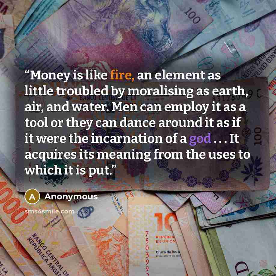 “Money is like fire, an element as little troubled by moralising as earth, air, and water. Men can employ it as a tool or they can dance around it as if it were the incarnation of a god . . . It acquires its meaning from the uses to which it is put.” quote by Anonymous