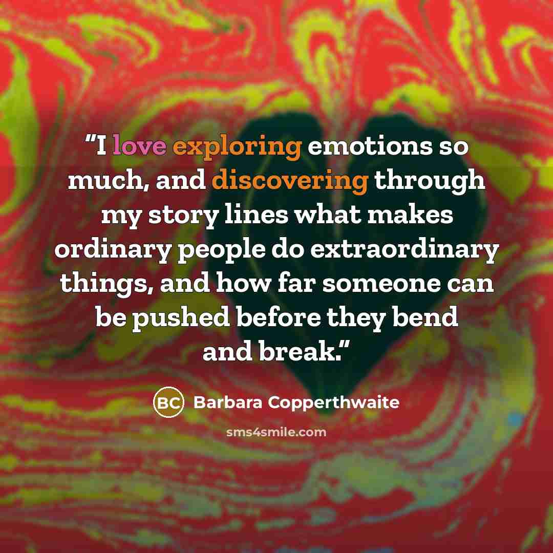 “I love exploring emotions so much, and discovering through my story lines what makes ordinary people do extraordinary things, and how far someone can be pushed before they bend and break.” quote by Barbara Copperthwaite
